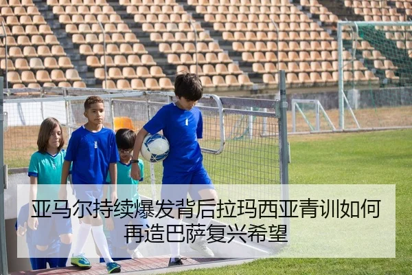 亚马尔持续爆发背后拉玛西亚青训如何再造巴萨复兴希望